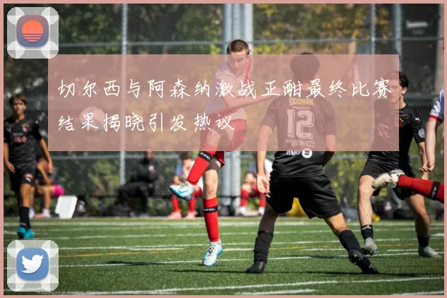 切尔西与阿森纳激战正酣最终比赛结果揭晓引发热议