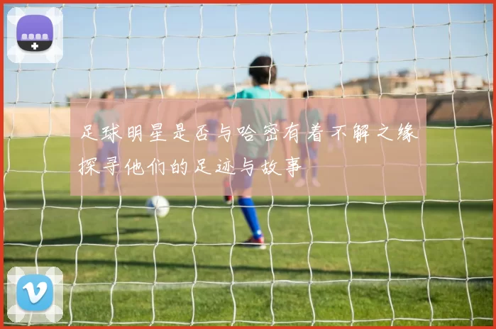 足球明星是否与哈密有着不解之缘探寻他们的足迹与故事