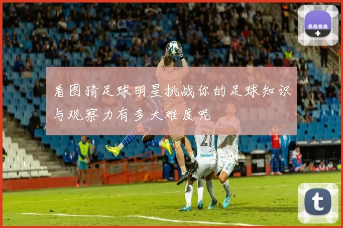 看图猜足球明星挑战你的足球知识与观察力有多大难度呢