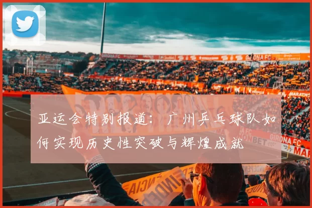 亚运会特别报道：广州乒乓球队如何实现历史性突破与辉煌成就