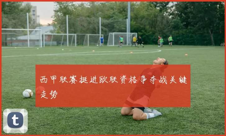 西甲联赛挺进欧联资格争夺战关键走势