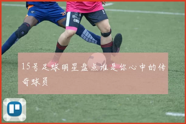 15号足球明星盘点谁是你心中的传奇球员