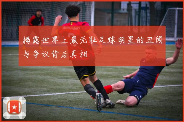揭露世界上最无耻足球明星的丑闻与争议背后真相