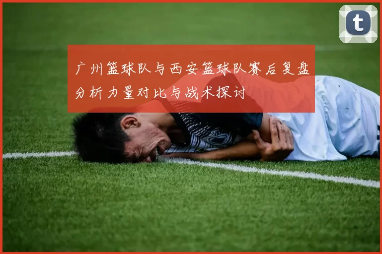 广州篮球队与西安篮球队赛后复盘分析力量对比与战术探讨