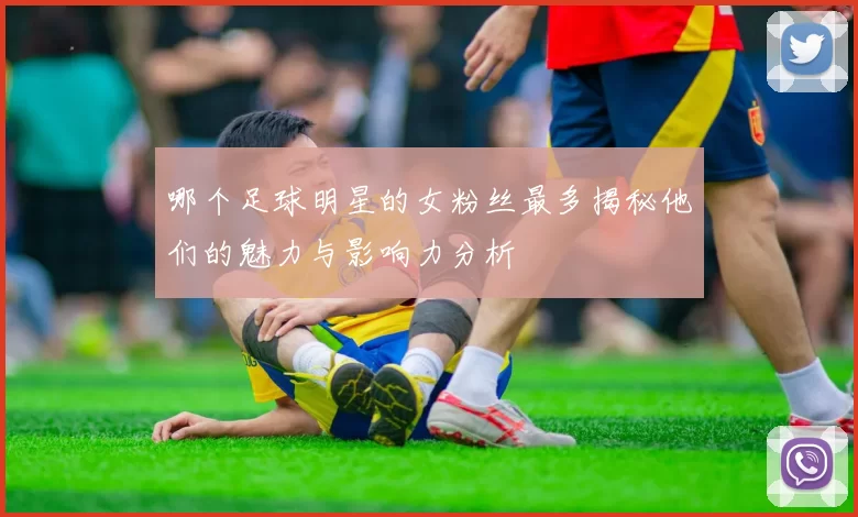 哪个足球明星的女粉丝最多揭秘他们的魅力与影响力分析