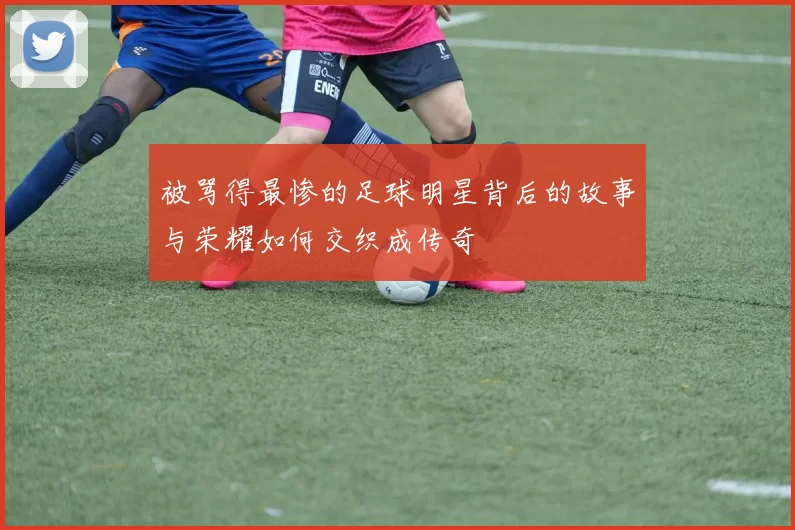 被骂得最惨的足球明星背后的故事与荣耀如何交织成传奇