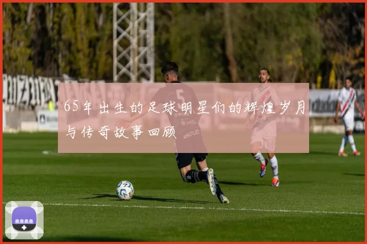 65年出生的足球明星们的辉煌岁月与传奇故事回顾