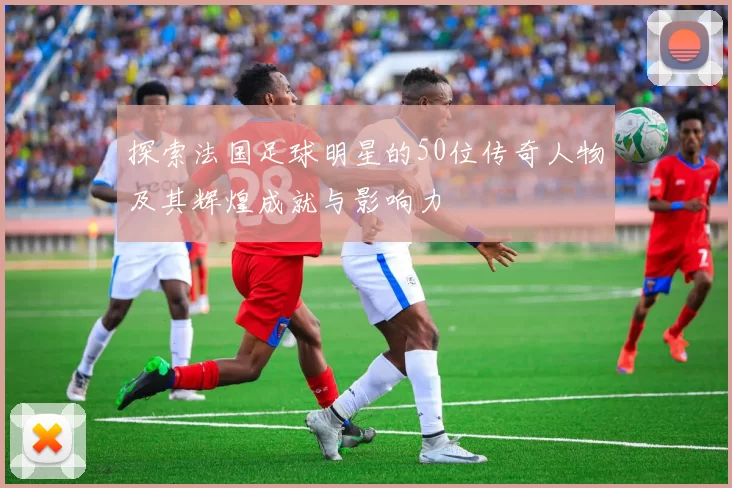 探索法国足球明星的50位传奇人物及其辉煌成就与影响力