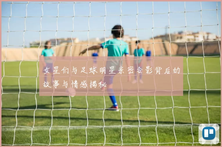 女星们与足球明星亲密合影背后的故事与情感揭秘