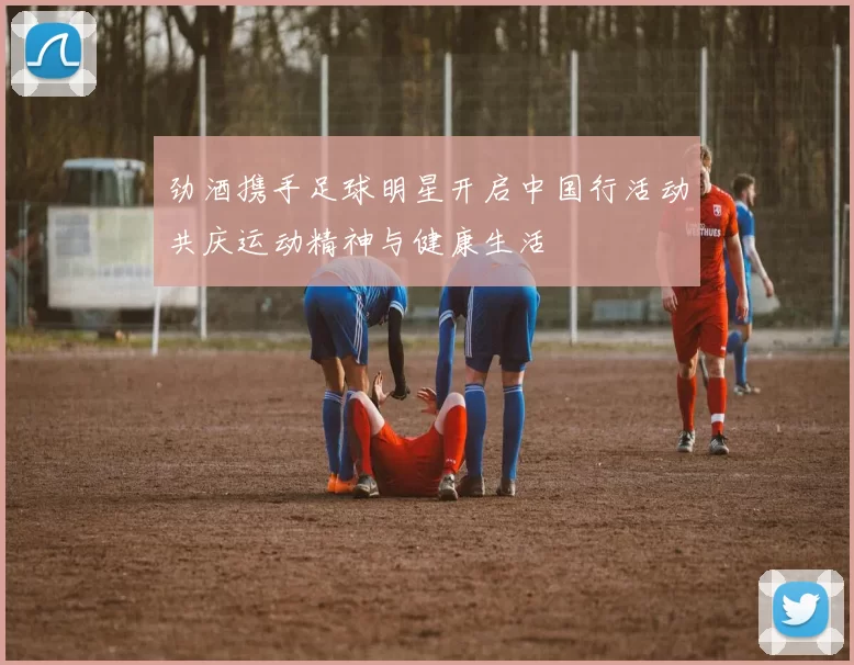 劲酒携手足球明星开启中国行活动共庆运动精神与健康生活