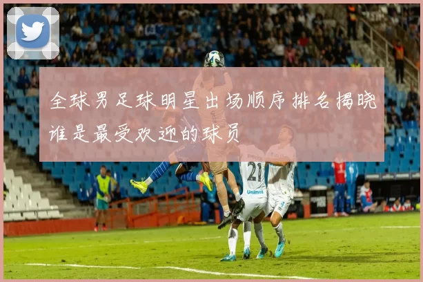 全球男足球明星出场顺序排名揭晓谁是最受欢迎的球员
