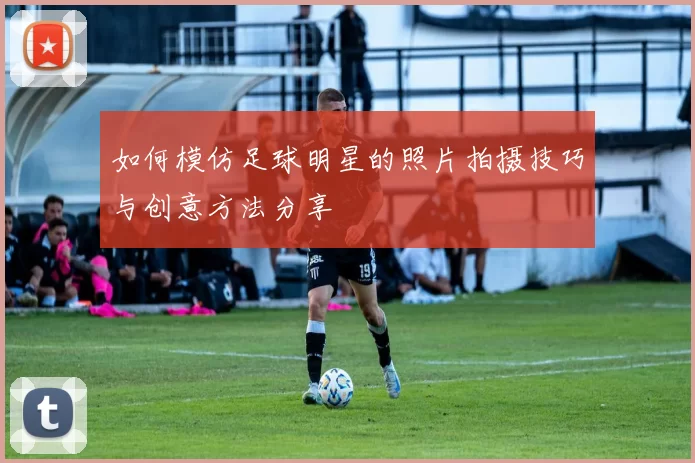 如何模仿足球明星的照片拍摄技巧与创意方法分享