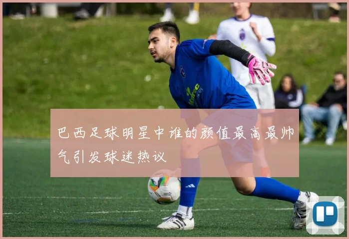 巴西足球明星中谁的颜值最高最帅气引发球迷热议