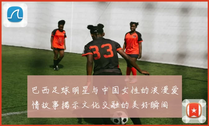 巴西足球明星与中国女性的浪漫爱情故事揭示文化交融的美好瞬间
