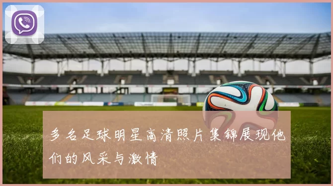 多名足球明星高清照片集锦展现他们的风采与激情