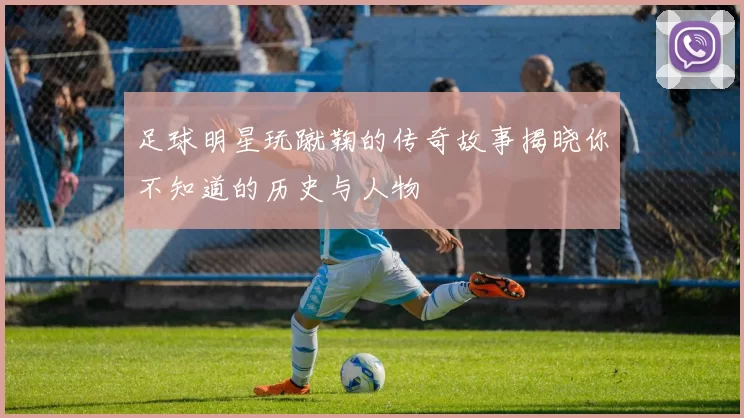 足球明星玩蹴鞠的传奇故事揭晓你不知道的历史与人物