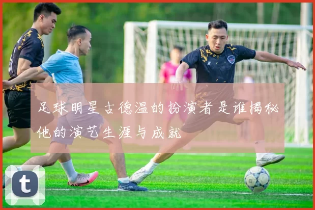 足球明星古德温的扮演者是谁揭秘他的演艺生涯与成就