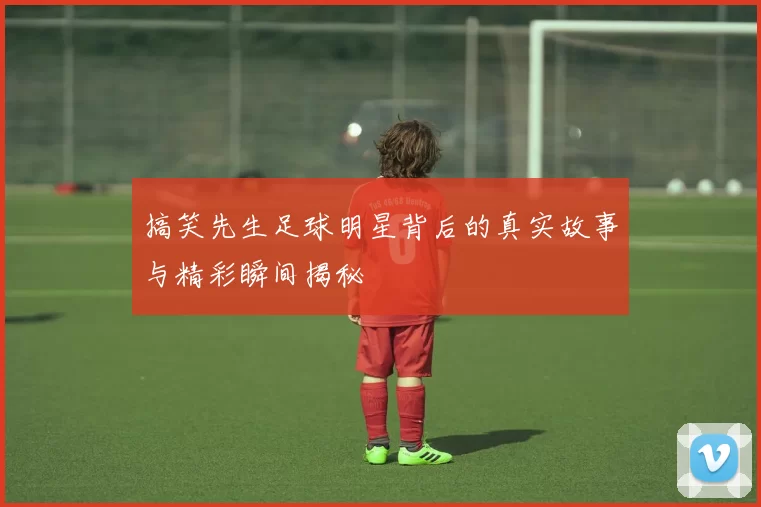 搞笑先生足球明星背后的真实故事与精彩瞬间揭秘