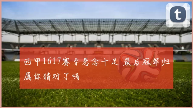 西甲1617赛季悬念十足 最后冠军归属你猜对了吗