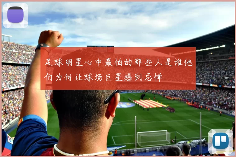 足球明星心中最怕的那些人是谁他们为何让球场巨星感到忌惮