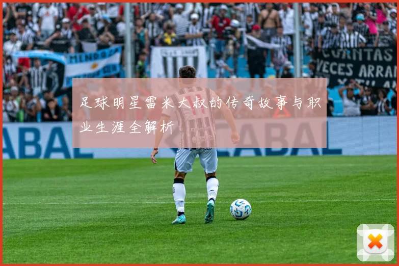 足球明星雷米大叔的传奇故事与职业生涯全解析