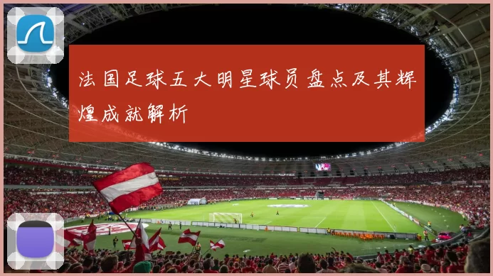 法国足球五大明星球员盘点及其辉煌成就解析