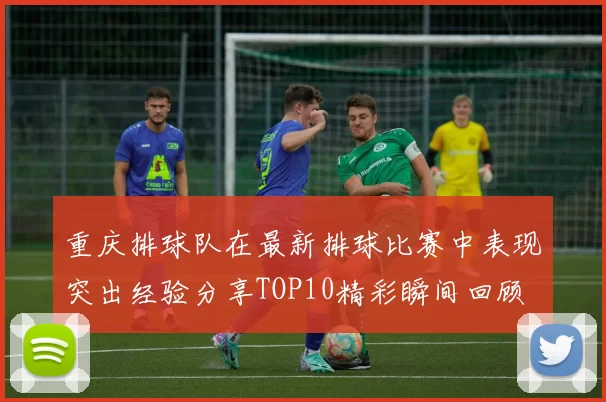 重庆排球队在最新排球比赛中表现突出经验分享TOP10精彩瞬间回顾