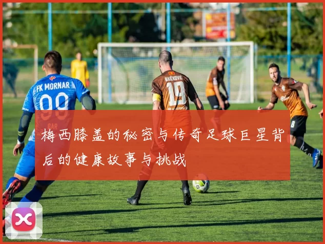 梅西膝盖的秘密与传奇足球巨星背后的健康故事与挑战