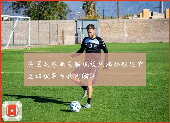 德国足球明星解说视频揭秘球场背后的故事与精彩瞬间