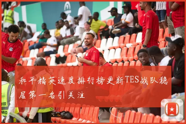 和平精英速度排行榜更新TES战队稳居第一名引关注