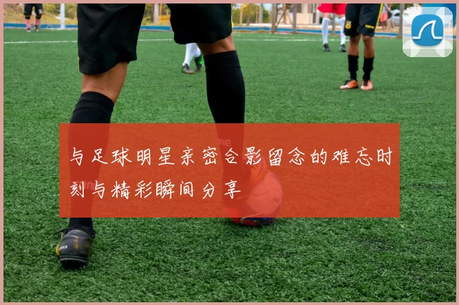与足球明星亲密合影留念的难忘时刻与精彩瞬间分享