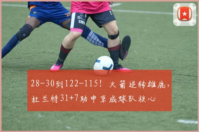 28-30到122-115！火箭逆转雄鹿，杜兰特31+7助申京成球队核心