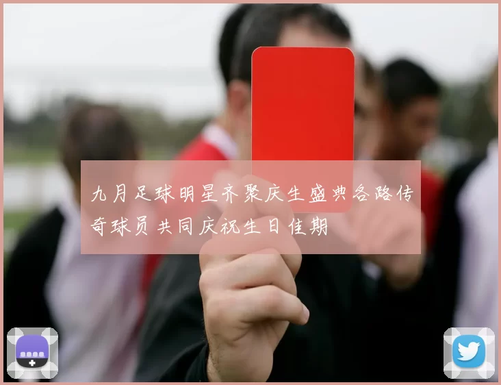 九月足球明星齐聚庆生盛典各路传奇球员共同庆祝生日佳期