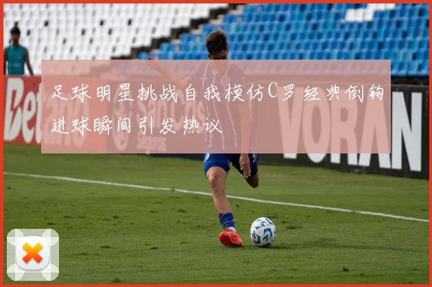 足球明星挑战自我模仿C罗经典倒钩进球瞬间引发热议