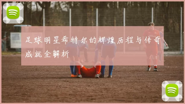 足球明星希特尔的辉煌历程与传奇成就全解析