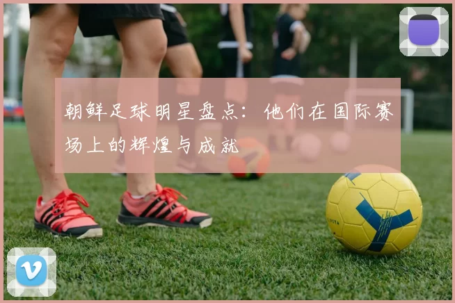 朝鲜足球明星盘点：他们在国际赛场上的辉煌与成就