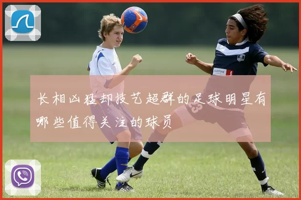 长相凶猛却技艺超群的足球明星有哪些值得关注的球员