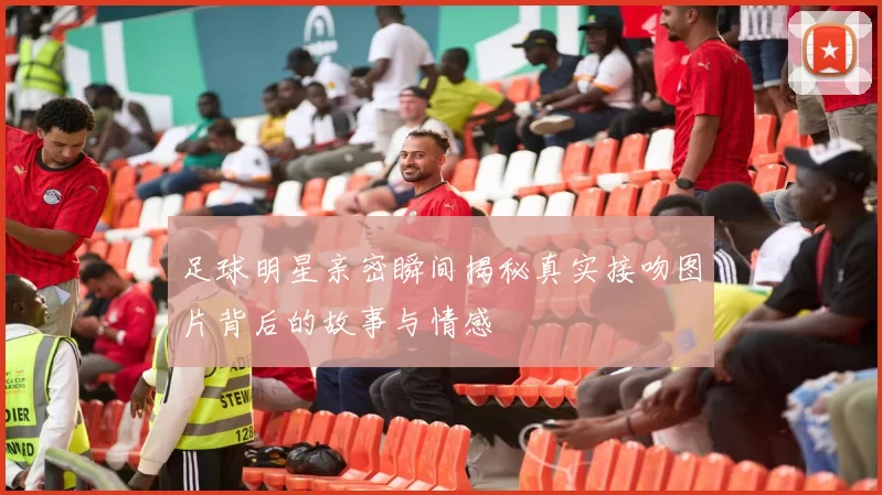 足球明星亲密瞬间揭秘真实接吻图片背后的故事与情感
