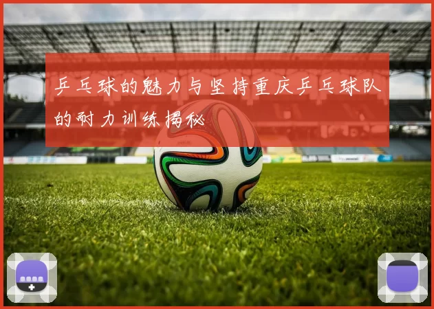 乒乓球的魅力与坚持重庆乒乓球队的耐力训练揭秘
