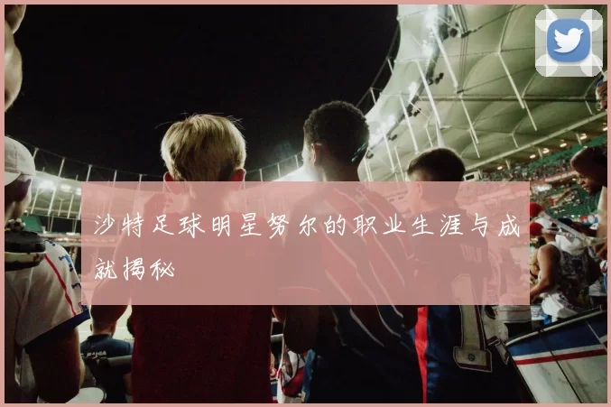 沙特足球明星努尔的职业生涯与成就揭秘