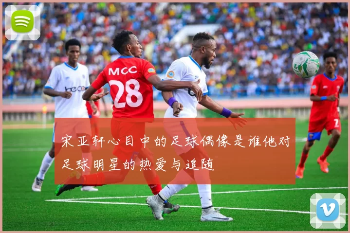 宋亚轩心目中的足球偶像是谁他对足球明星的热爱与追随