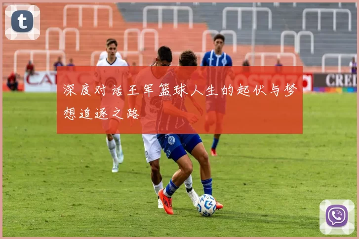深度对话王军篮球人生的起伏与梦想追逐之路