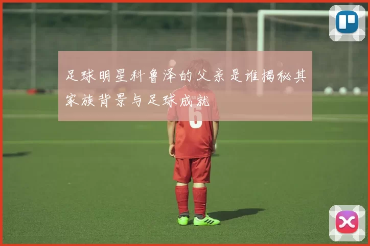 足球明星科鲁泽的父亲是谁揭秘其家族背景与足球成就