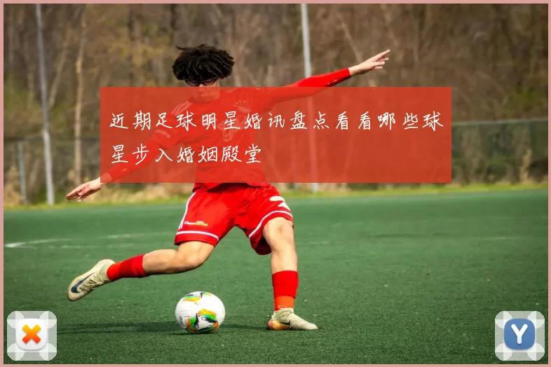 近期足球明星婚讯盘点看看哪些球星步入婚姻殿堂