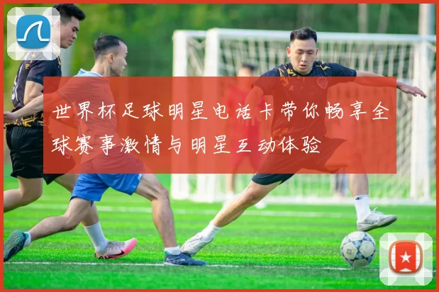 世界杯足球明星电话卡带你畅享全球赛事激情与明星互动体验