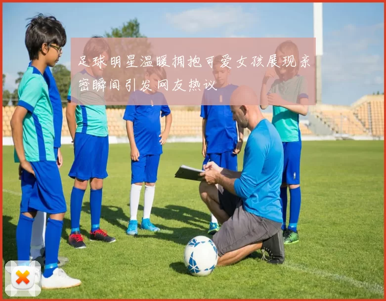 足球明星温暖拥抱可爱女孩展现亲密瞬间引发网友热议