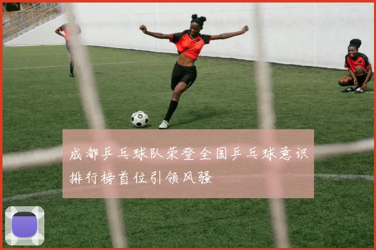 成都乒乓球队荣登全国乒乓球意识排行榜首位引领风骚