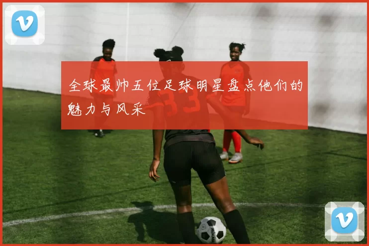 全球最帅五位足球明星盘点他们的魅力与风采