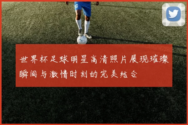世界杯足球明星高清照片展现璀璨瞬间与激情时刻的完美结合