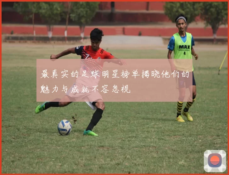 最真实的足球明星榜单揭晓他们的魅力与成就不容忽视